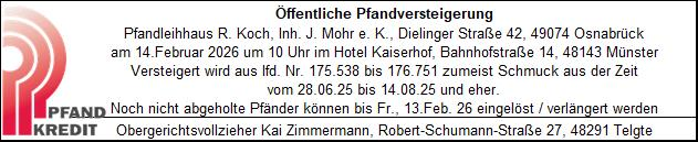 grafik Öffentliche Pfandversteigerung Pfandleihhaus R. Koch, Inh. J. Mohr e. K., Dielinger Straße 42, 49074 Osnabrück am 14. Februar 2026 um 10 Uhr im Hotel Kaiserhof, Bahnhofstraße 14, 48143 Münster. Versteigert wird aus lfd. Nr. 175.538 bis 176.751 zumeist Schmuck aus der Zeit vom 28.06.25 bis 14.08.25 und eher. Noch nicht abgeholte Pfänder können bis Fr., 13. Feb. 26 eingelöst / verlängert werden. Obergerichtsvollzieher Kai Zimmermann, Robert-Schumann-Straße 27, 48291 Telgte.